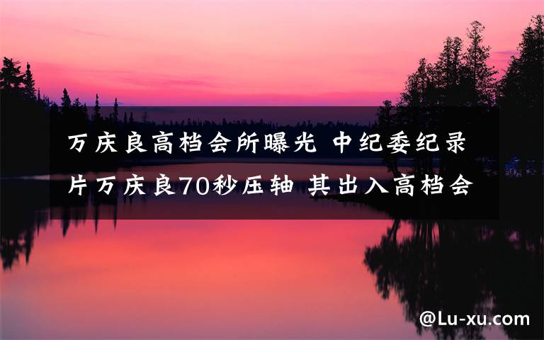 萬(wàn)慶良高檔會(huì)所曝光 中紀(jì)委紀(jì)錄片萬(wàn)慶良70秒壓軸 其出入高檔會(huì)所曝光