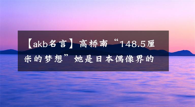 【akb名言】高橋南“148.5厘米的夢(mèng)想”她是日本偶像界的傳奇人物