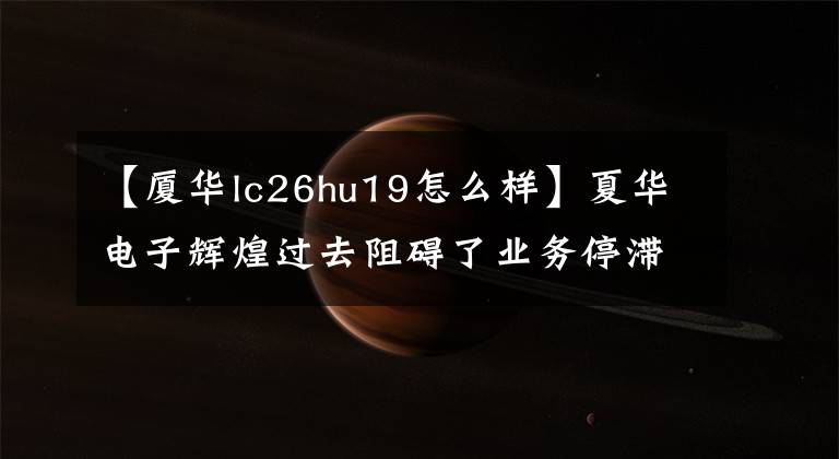 【廈華lc26hu19怎么樣】夏華電子輝煌過去阻礙了業(yè)務停滯、市長/市場價值高、外殼銷售。