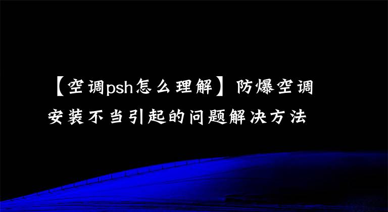 【空調(diào)psh怎么理解】防爆空調(diào)安裝不當引起的問題解決方法