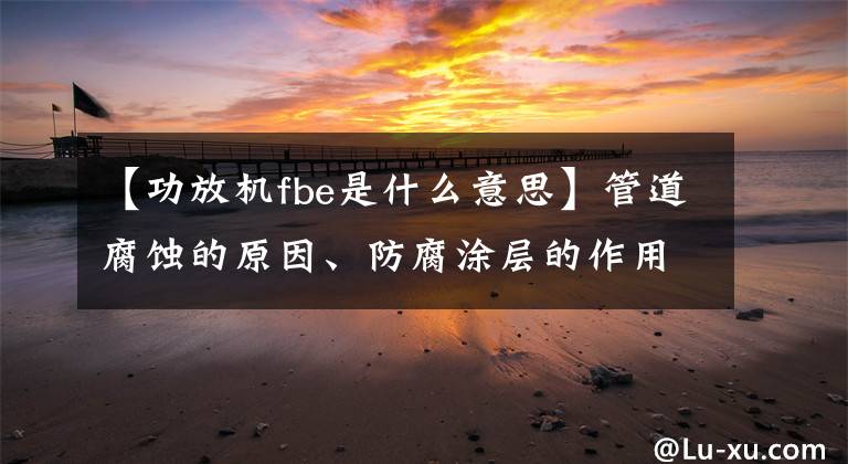 【功放機(jī)fbe是什么意思】管道腐蝕的原因、防腐涂層的作用和性能要求