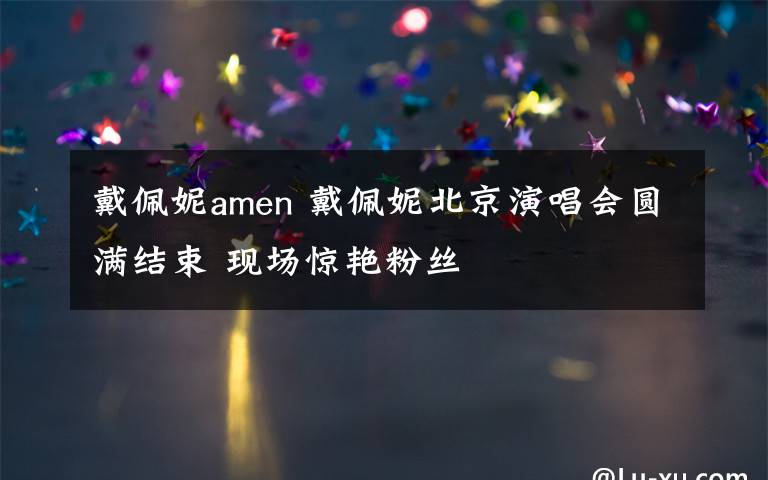 戴佩妮amen 戴佩妮北京演唱會(huì)圓滿結(jié)束 現(xiàn)場(chǎng)驚艷粉絲