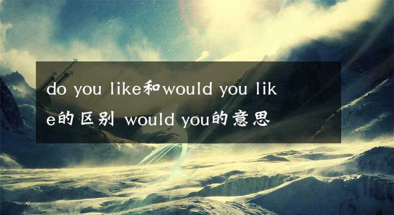 do you like和would you like的區(qū)別 would you的意思