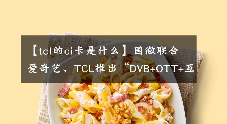 【tcl的ci卡是什么】國微聯(lián)合愛奇藝、TCL推出“DVB+OTT+互動(dòng)”融合電視系統(tǒng)