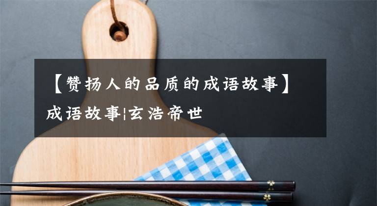 【贊揚(yáng)人的品質(zhì)的成語故事】成語故事|玄浩帝世