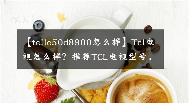 【tclle50d8900怎么樣】Tcl電視怎么樣？推薦TCL電視型號(hào)。