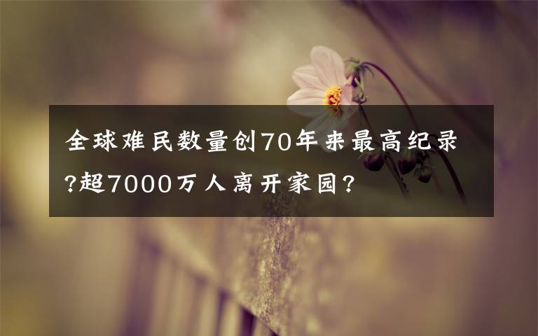 全球難民數(shù)量創(chuàng)70年來最高紀(jì)錄?超7000萬人離開家園?