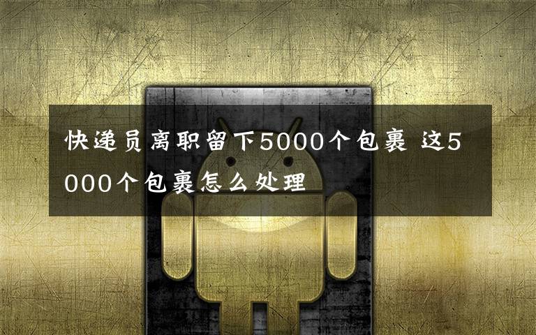 快遞員離職留下5000個(gè)包裹 這5000個(gè)包裹怎么處理