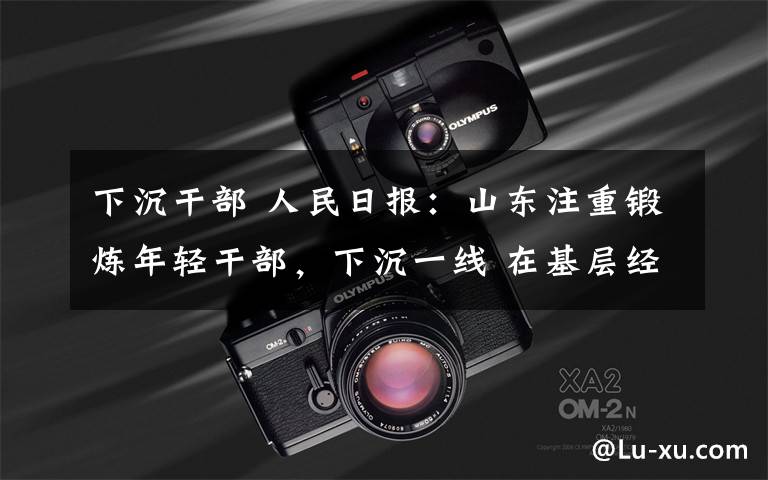 下沉干部 人民日?qǐng)?bào)：山東注重鍛煉年輕干部，下沉一線 在基層經(jīng)風(fēng)雨、長才干