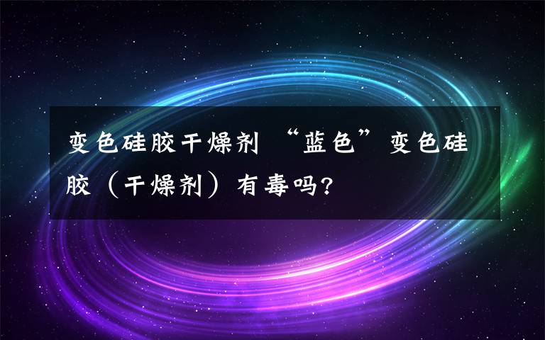 變色硅膠干燥劑 “藍(lán)色”變色硅膠（干燥劑）有毒嗎?