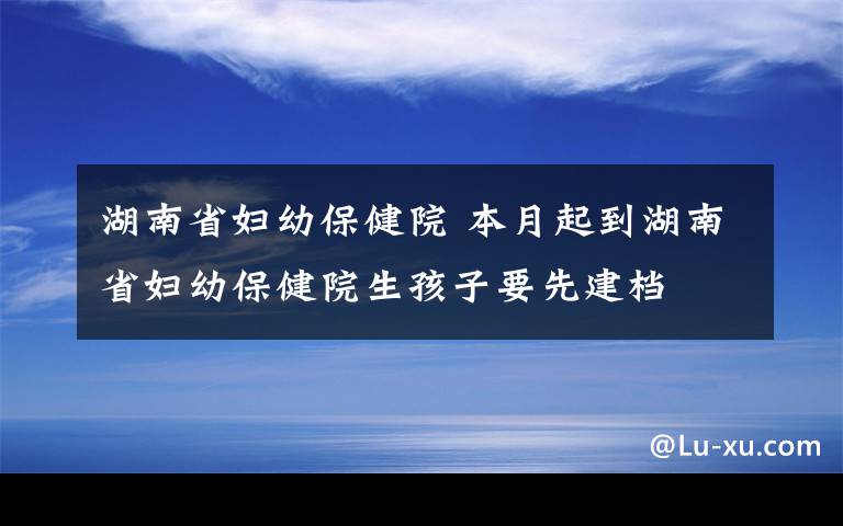 湖南省婦幼保健院 本月起到湖南省婦幼保健院生孩子要先建檔