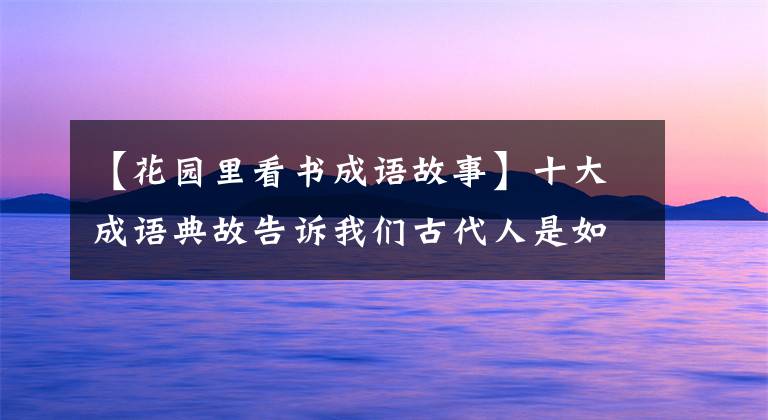 【花園里看書(shū)成語(yǔ)故事】十大成語(yǔ)典故告訴我們古代人是如何勤奮學(xué)習(xí)的，真的使現(xiàn)代人蒙羞