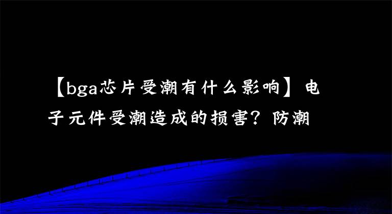 【bga芯片受潮有什么影響】電子元件受潮造成的損害？防潮柜怎么選擇？