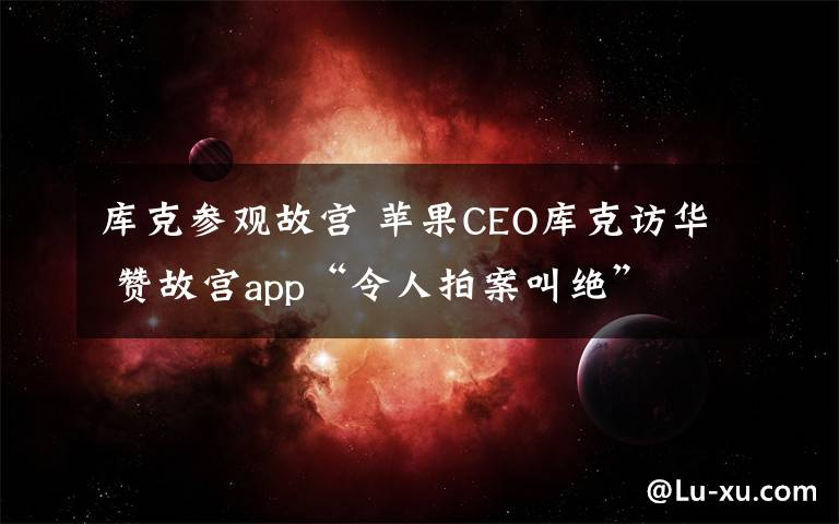 庫克參觀故宮 蘋果CEO庫克訪華 贊故宮app“令人拍案叫絕”