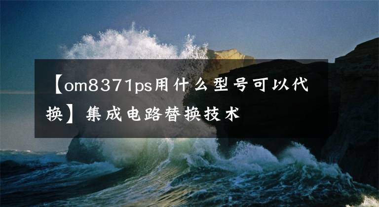 【om8371ps用什么型號可以代換】集成電路替換技術