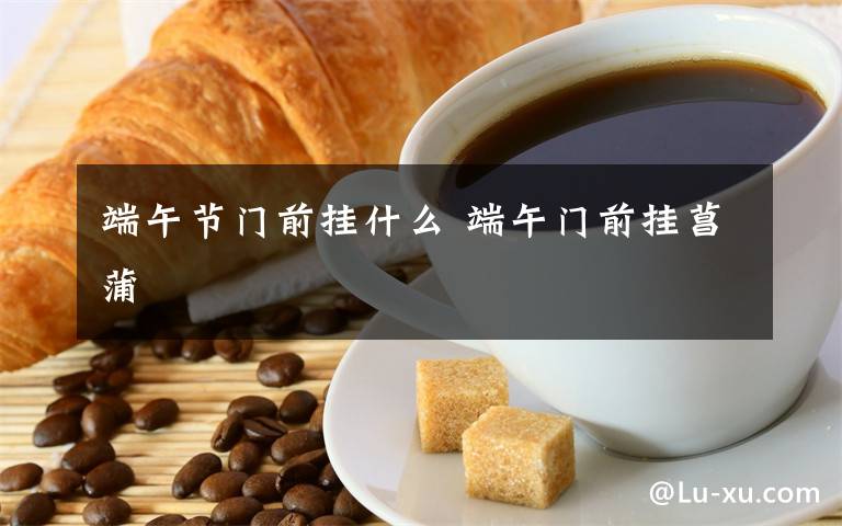 端午節(jié)門前掛什么 端午門前掛菖蒲