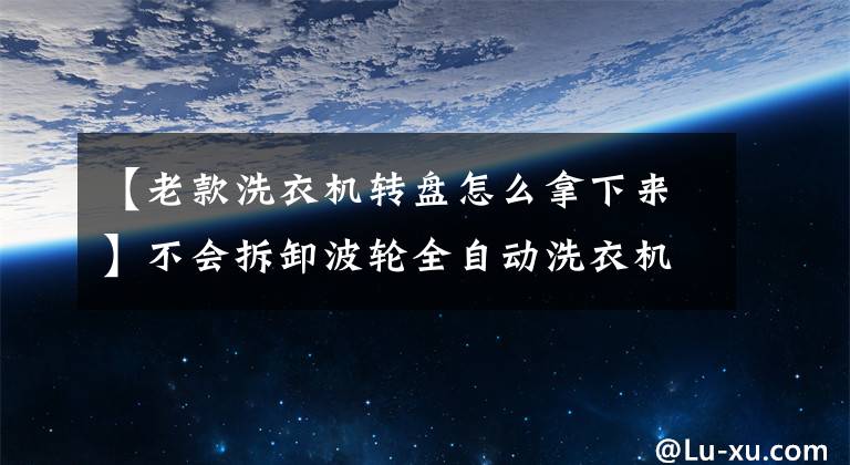 【老款洗衣機轉(zhuǎn)盤怎么拿下來】不會拆卸波輪全自動洗衣機嗎？看完這些，不要再說了。