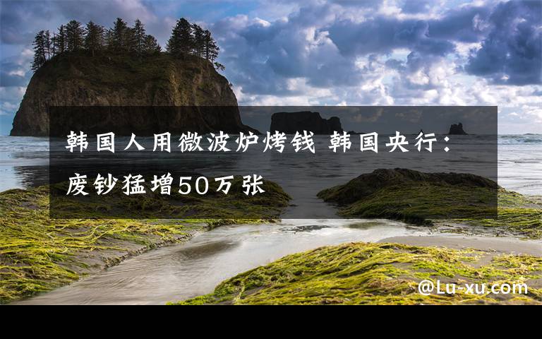 韓國人用微波爐烤錢 韓國央行：廢鈔猛增50萬張