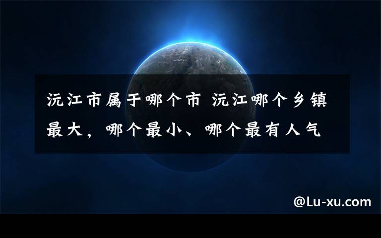 沅江市屬于哪個市 沅江哪個鄉(xiāng)鎮(zhèn)最大，哪個最小、哪個最有人氣？沒想到竟然是....