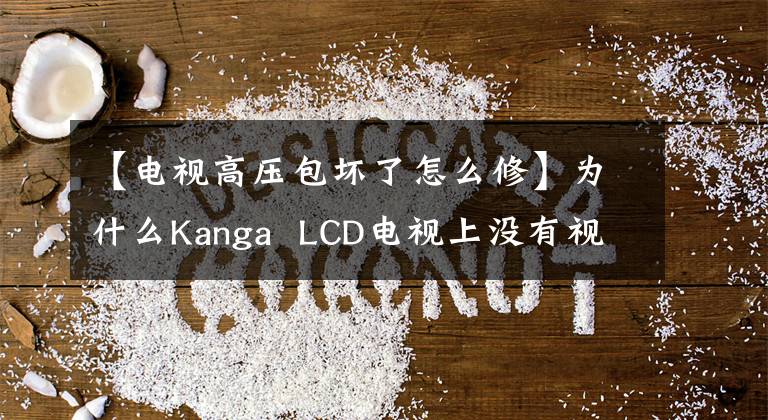 【電視高壓包壞了怎么修】為什么Kanga  LCD電視上沒有視頻？跪下懇求