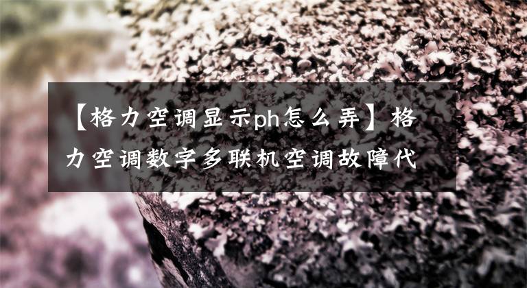 【格力空調顯示ph怎么弄】格力空調數字多聯機空調故障代碼表，空調壞了，自己找原因。