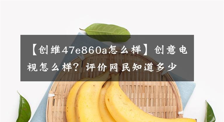 【創(chuàng)維47e860a怎么樣】創(chuàng)意電視怎么樣？評價網(wǎng)民知道多少。