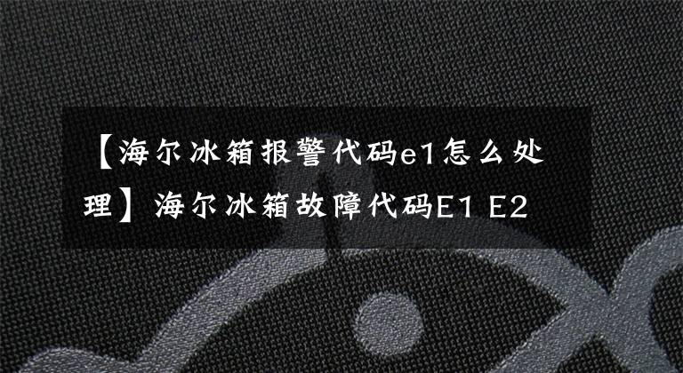 【海爾冰箱報(bào)警代碼e1怎么處理】海爾冰箱故障代碼E1 E2 E3 E4 E5 E6 E7 E8 H  L故障原因