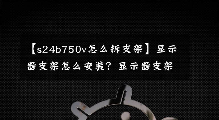 【s24b750v怎么拆支架】顯示器支架怎么安裝？顯示器支架拆卸步驟詳細(xì)信息