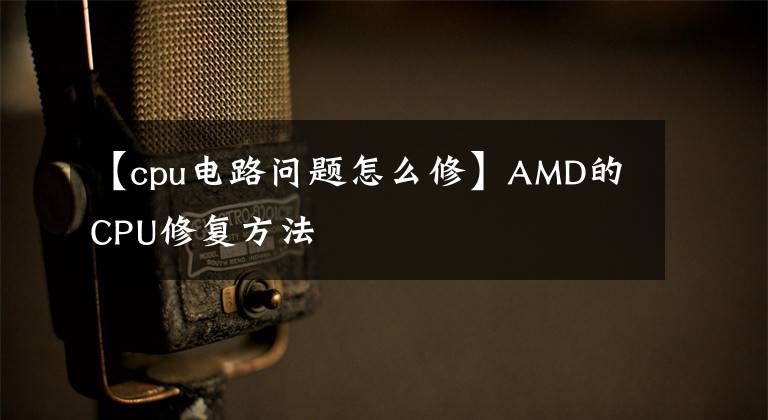 【cpu電路問題怎么修】AMD的CPU修復(fù)方法