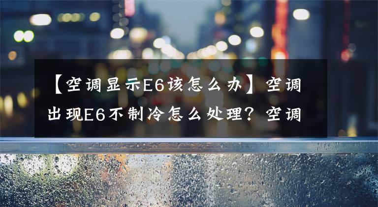 【空調顯示E6該怎么辦】空調出現(xiàn)E6不制冷怎么處理？空調維修