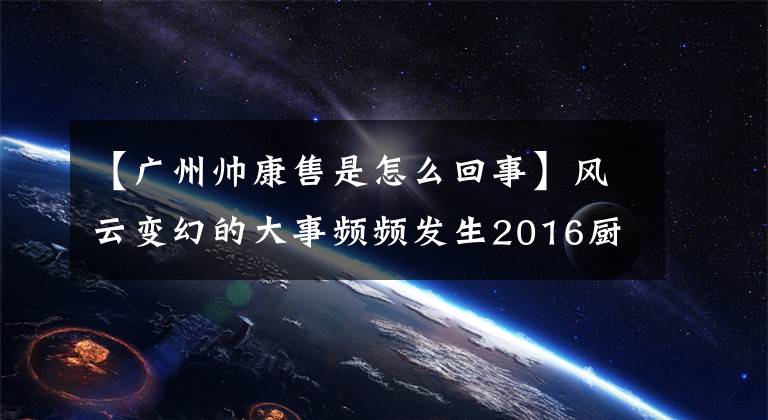 【廣州帥康售是怎么回事】風云變幻的大事頻頻發(fā)生2016廚房電器小家電企業(yè)庫存