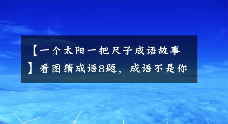 【一個(gè)太陽(yáng)一把尺子成語(yǔ)故事】看圖猜成語(yǔ)8題，成語(yǔ)不是你想猜的，想猜就能猜出來(lái)。