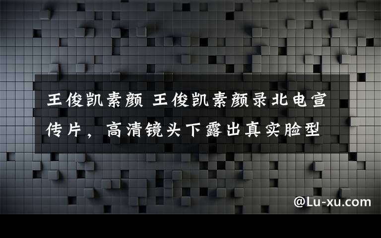 王俊凱素顏 王俊凱素顏錄北電宣傳片，高清鏡頭下露出真實臉型，皮膚看著好不真實