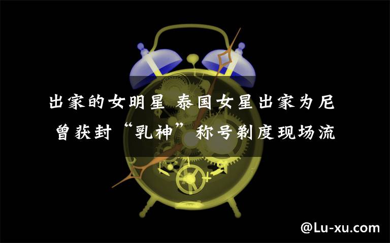 出家的女明星 泰國女星出家為尼 曾獲封“乳神”稱號剃度現場流淚令人驚艷