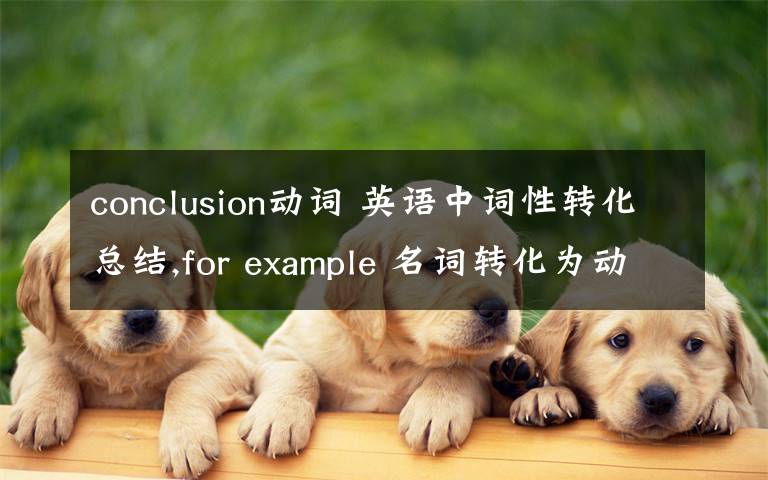 conclusion動(dòng)詞 英語(yǔ)中詞性轉(zhuǎn)化總結(jié),for example 名詞轉(zhuǎn)化為動(dòng)詞,動(dòng)詞轉(zhuǎn)化為形容詞等,那位高手能不能幫忙總結(jié)下