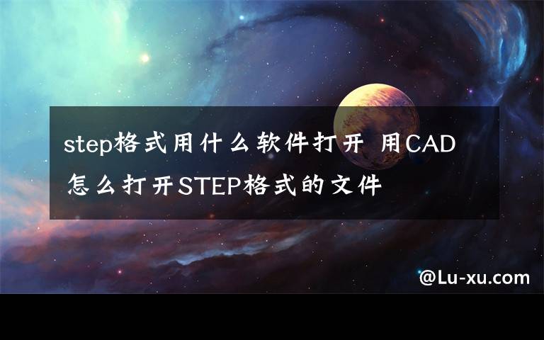 step格式用什么軟件打開 用CAD怎么打開STEP格式的文件