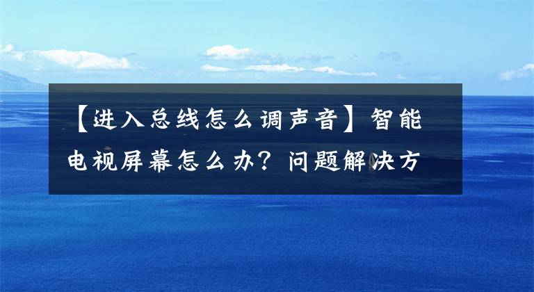 【進(jìn)入總線怎么調(diào)聲音】智能電視屏幕怎么辦？問題解決方法簡介