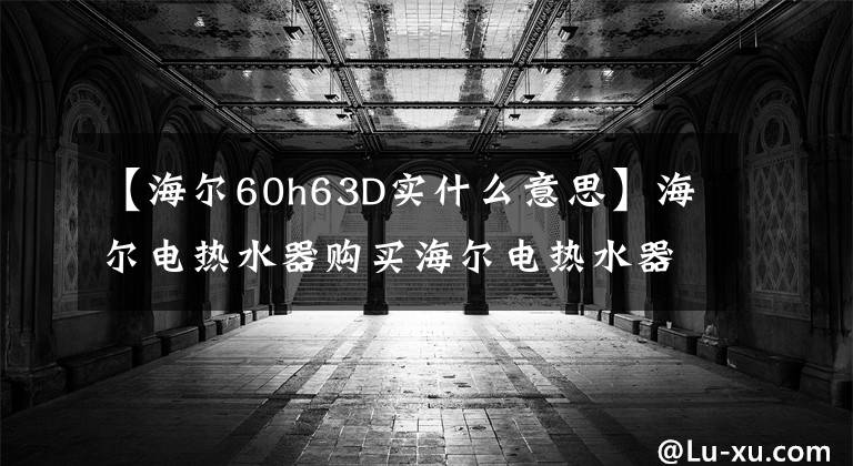 【海爾60h63D實(shí)什么意思】海爾電熱水器購(gòu)買海爾電熱水器價(jià)格是多少？