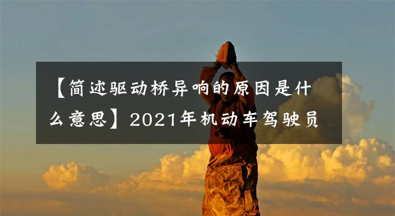 【簡(jiǎn)述驅(qū)動(dòng)橋異響的原因是什么意思】2021年機(jī)動(dòng)車駕駛員(中級(jí))考試和機(jī)動(dòng)車駕駛員(中級(jí))考試資料