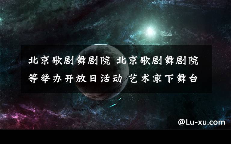 北京歌劇舞劇院 北京歌劇舞劇院等舉辦開放日活動 藝術家下舞臺與觀眾面對面