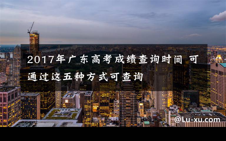 2017年廣東高考成績(jī)查詢時(shí)間 可通過(guò)這五種方式可查詢