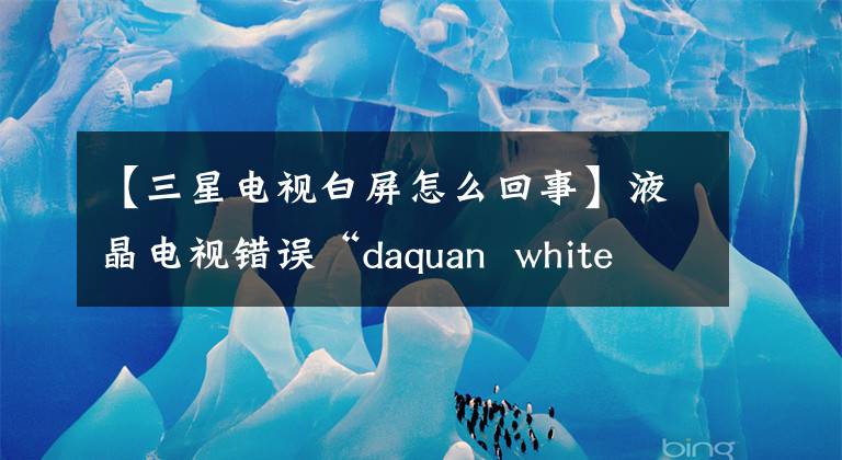 【三星電視白屏怎么回事】液晶電視錯(cuò)誤“daquan  white  screen”/“沒有音頻”/“遠(yuǎn)程控制失敗”/“屏幕閃爍失敗”