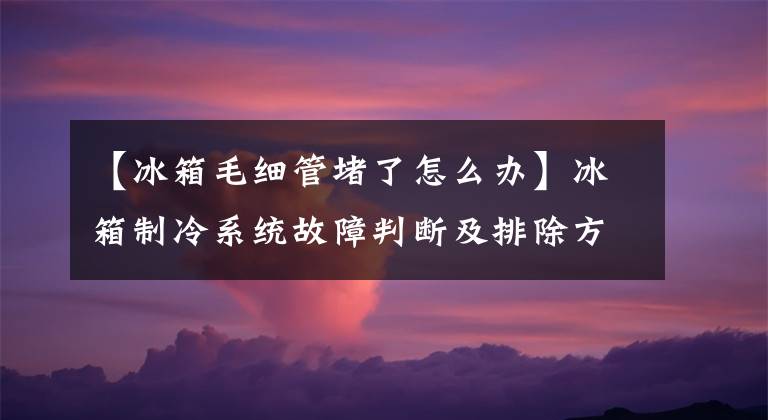 【冰箱毛細(xì)管堵了怎么辦】冰箱制冷系統(tǒng)故障判斷及排除方法