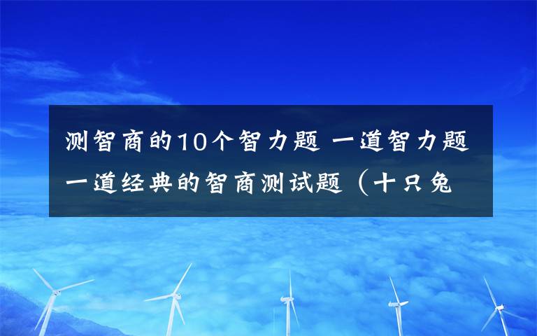 測(cè)智商的10個(gè)智力題 一道智力題一道經(jīng)典的智商測(cè)試題（十只兔子） 題目是一個(gè)童謠：大兔子病了,二兔子瞧,三兔子買(mǎi)藥,四兔子熬,五兔子死了,六兔