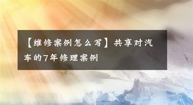 【維修案例怎么寫】共享對(duì)汽車的7年修理案例