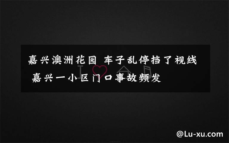 嘉興澳洲花園 車子亂停擋了視線 嘉興一小區(qū)門口事故頻發(fā)