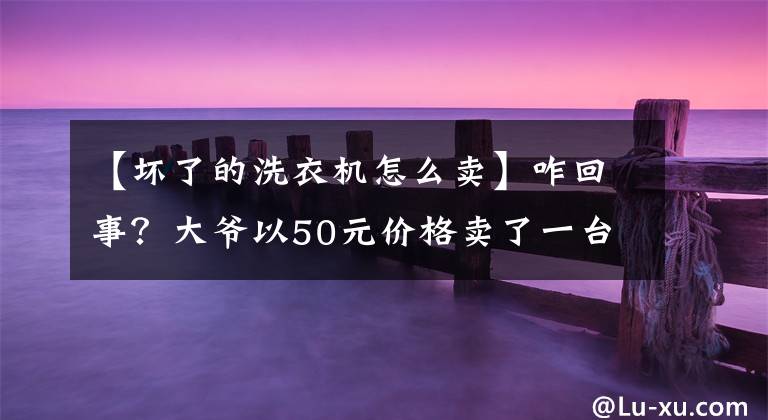 【壞了的洗衣機(jī)怎么賣】咋回事？大爺以50元價(jià)格賣了一臺(tái)價(jià)值10萬元的廢舊洗衣機(jī)