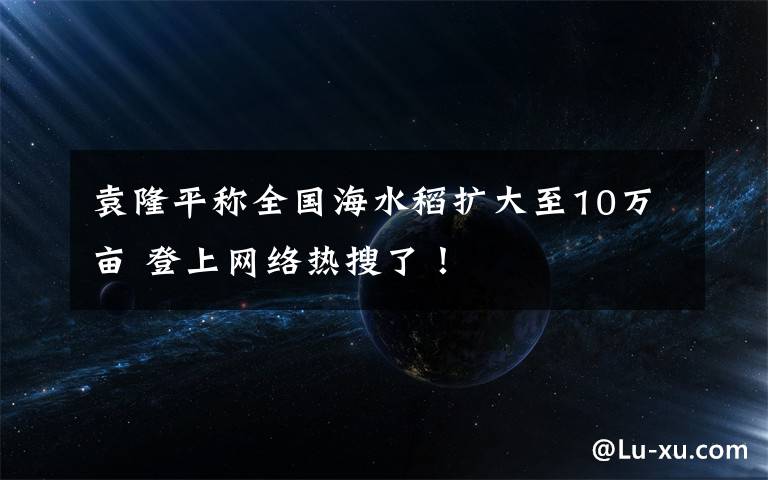 袁隆平稱全國(guó)海水稻擴(kuò)大至10萬(wàn)畝 登上網(wǎng)絡(luò)熱搜了！