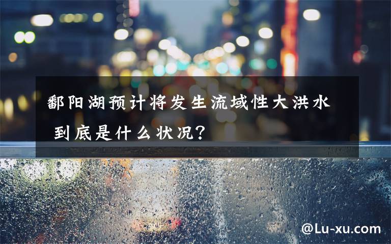 鄱陽湖預(yù)計(jì)將發(fā)生流域性大洪水 到底是什么狀況？