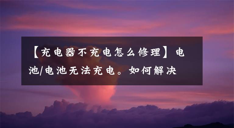 【充電器不充電怎么修理】電池/電池?zé)o法充電。如何解決